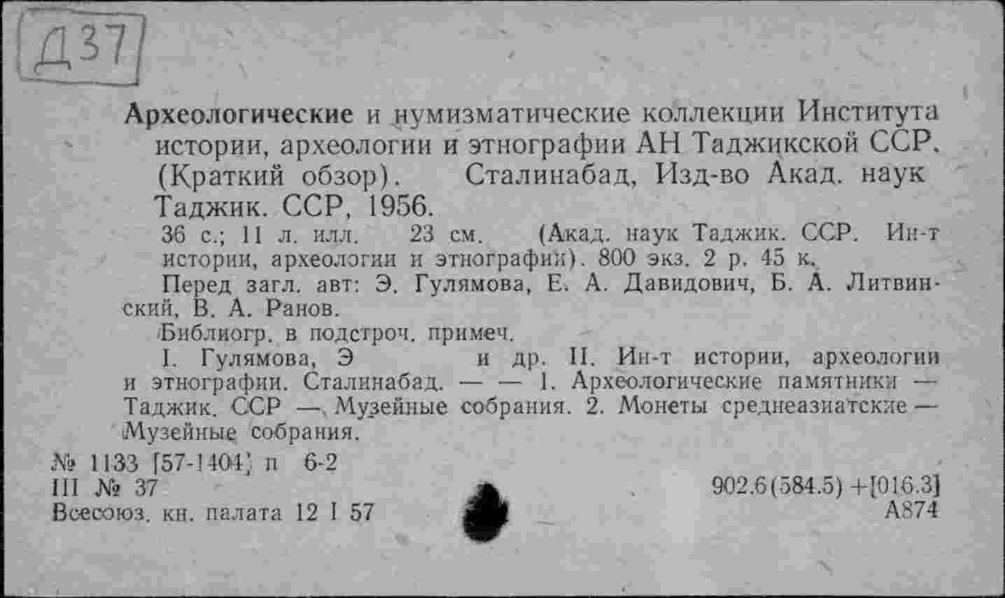 ﻿'ДЕ]
Археологические и нумизматические коллекции Института истории, археологии и этнографии АН Таджикской ССР. (Краткий обзор). Сталинабад, Изд-во Акад, наук Таджик. ССР, 1956.
36 с.; 11 л. илл. 23 см. (Акад, наук Таджик. ССР. Ин-т истории, археологии и этнографии). 800 экз. 2 р. 45 к.
Перед загл. авт: Э. Гулямова, Е. А. Давидович, Б. А. Литвин-ский, В. А. Ранов.
іБиблиогр. в подстрой, примеч.
I. Гулямова, Э	и др. II. Ин-т истории, археологии
и этнографии. Сталинабад. — — 1. Археологические памятники — Таджик. ССР — Музейные собрания. 2. Монеты среднеазиатские — Музейные собрания.
№ 1133 [57-1401 ; п 6-2
III № 37	Ж	902.6(584.5)+[016.3J
Всесоюз. кн. палата 12 I 57 ЯЛ	А874